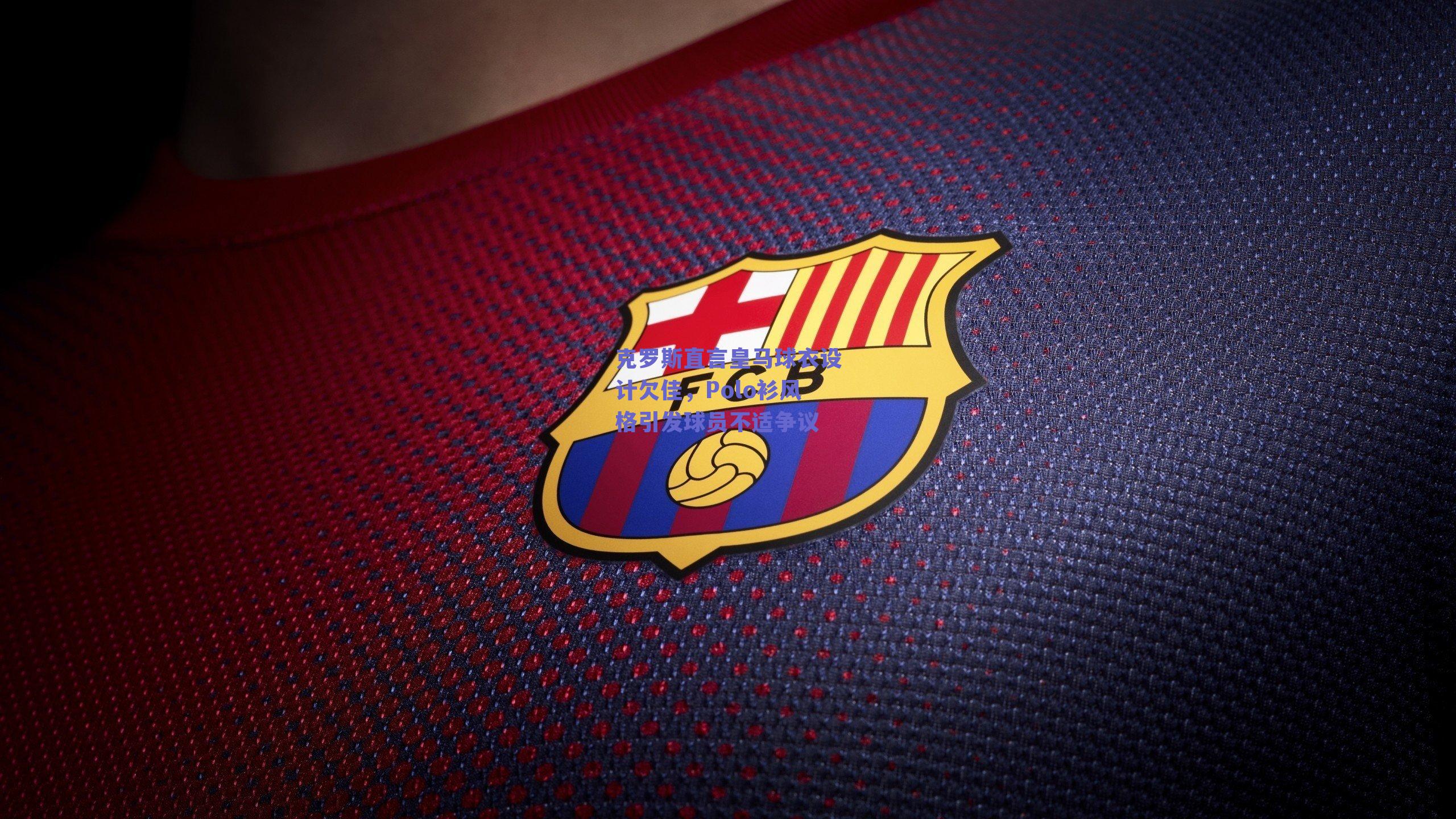 克罗斯直言皇马球衣设计欠佳,Polo衫风格引发球员不适争议