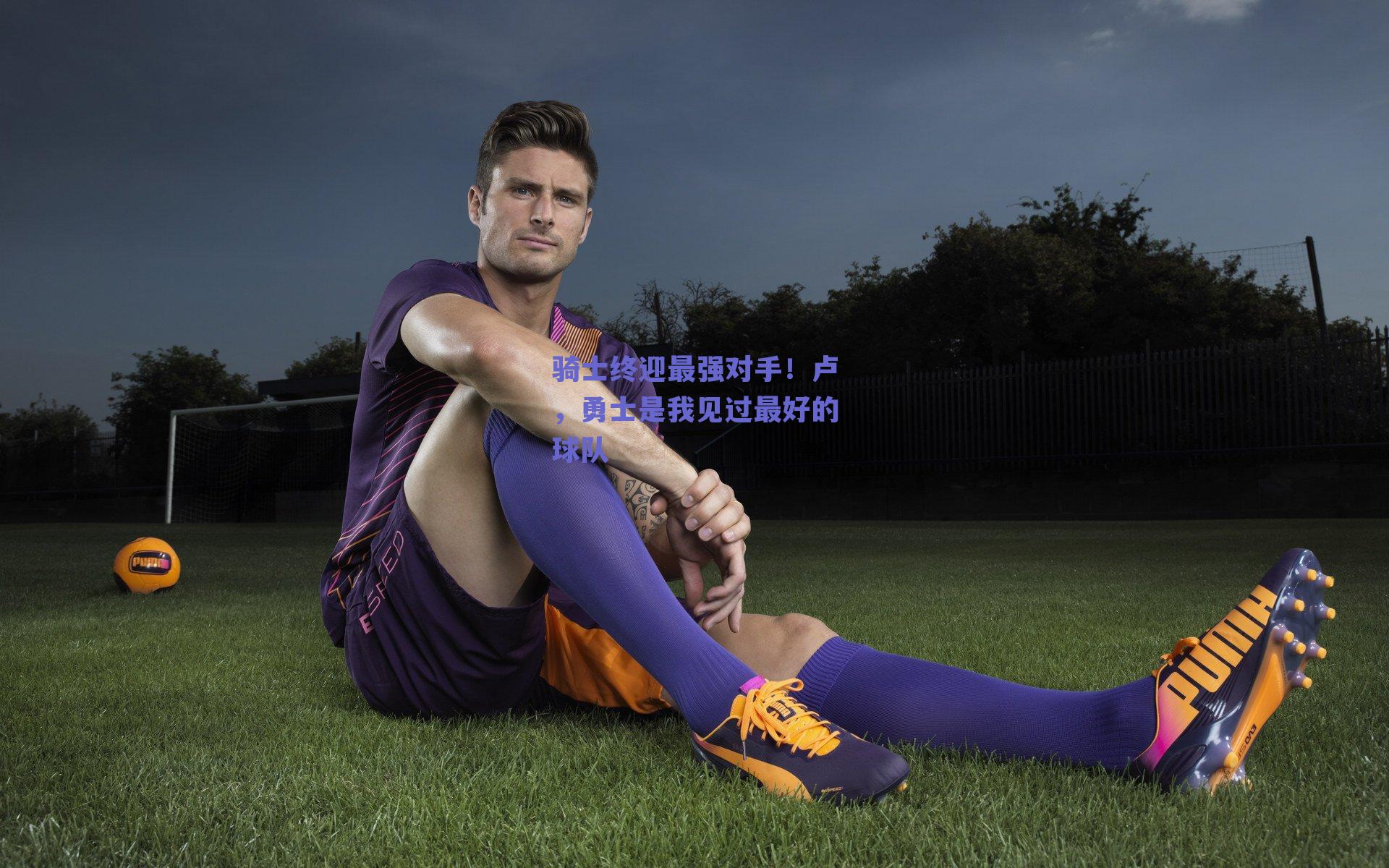 骑士终迎最强对手!卢,勇士是我见过最好的球队