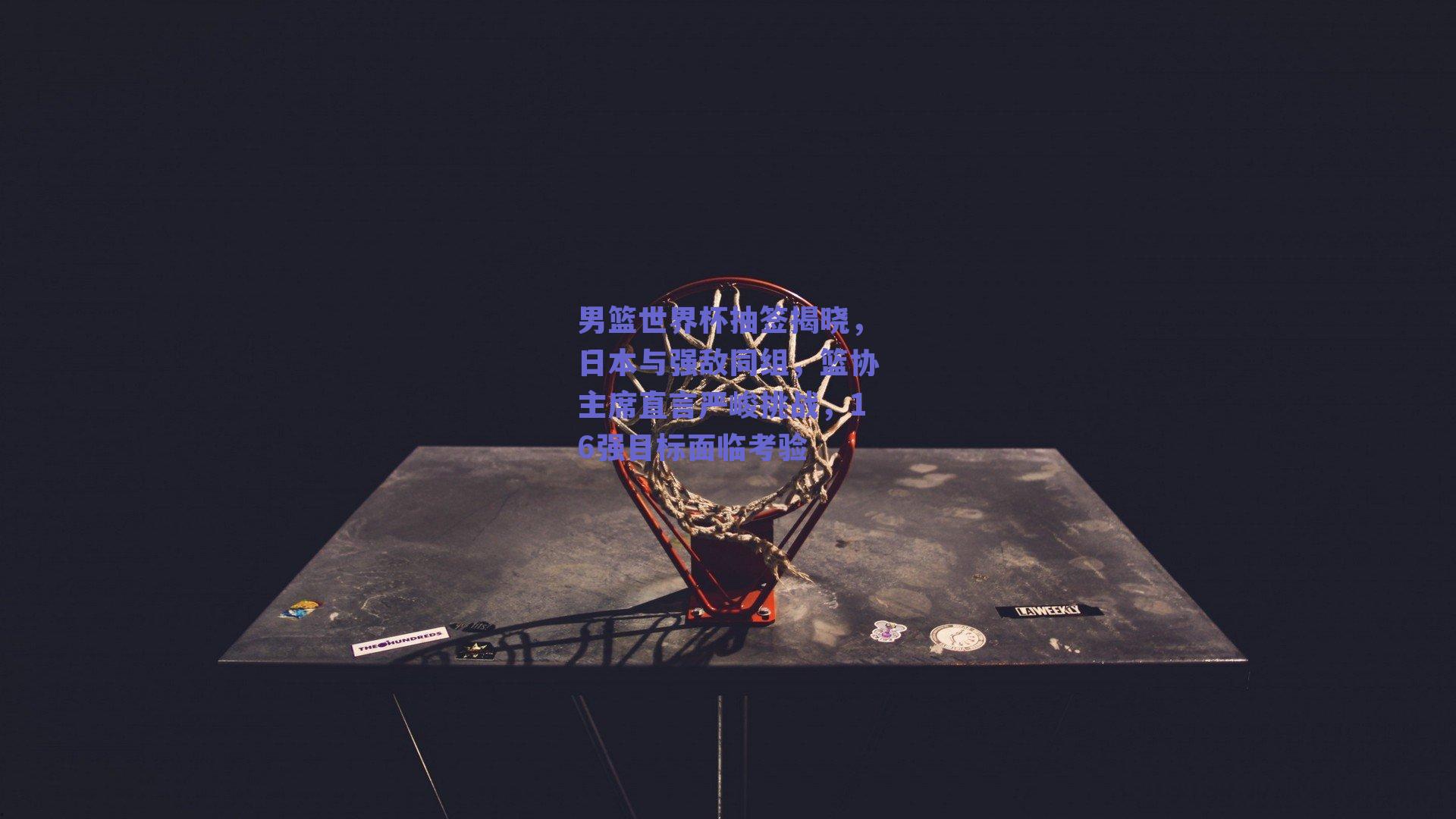 男篮世界杯抽签揭晓，日本与强敌同组，篮协主席直言严峻挑战，16强目标面临考验